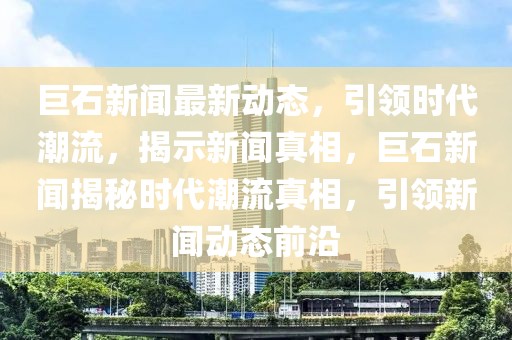 巨石新聞最新動態，引領時代潮流，揭示新聞真相，巨石新聞揭秘時代潮流真相，引領新聞動態前沿