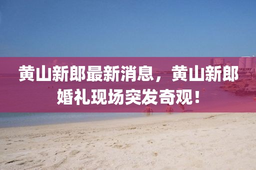 黃山新郎最新消息，黃山新郎婚禮現(xiàn)場(chǎng)突發(fā)奇觀！
