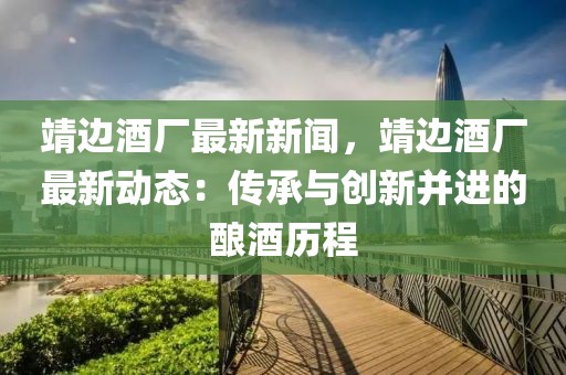 靖邊酒廠最新新聞，靖邊酒廠最新動態：傳承與創新并進的釀酒歷程