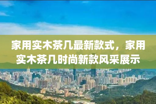 家用實木茶幾最新款式，家用實木茶幾時尚新款風采展示