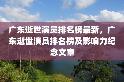 廣東逝世演員排名榜最新，廣東逝世演員排名榜及影響力紀念文章
