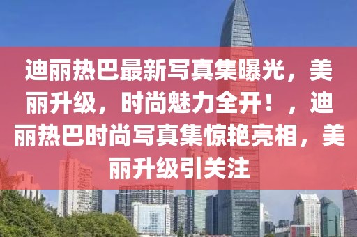迪麗熱巴最新寫(xiě)真集曝光，美麗升級(jí)，時(shí)尚魅力全開(kāi)！，迪麗熱巴時(shí)尚寫(xiě)真集驚艷亮相，美麗升級(jí)引關(guān)注