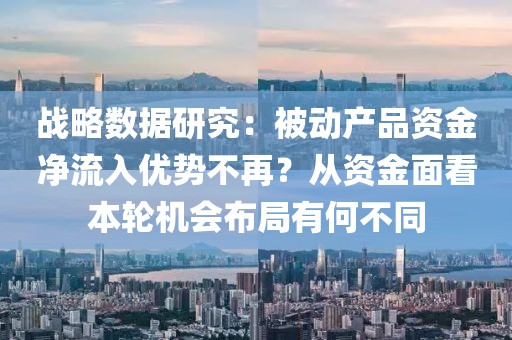 戰(zhàn)略數(shù)據(jù)研究：被動產(chǎn)品資金凈流入優(yōu)勢不再？從資金面看本輪機會布局有何不同