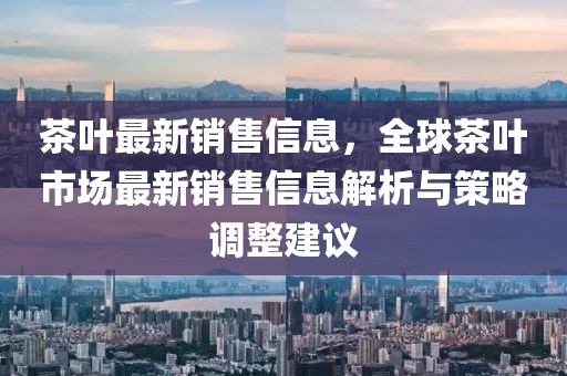 茶葉最新銷售信息，全球茶葉市場(chǎng)最新銷售信息解析與策略調(diào)整建議
