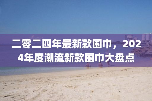 二零二四年最新款圍巾，2024年度潮流新款圍巾大盤點