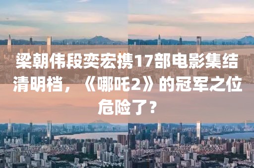 梁朝偉段奕宏攜17部電影集結清明檔，《哪吒2》的冠軍之位危險了？