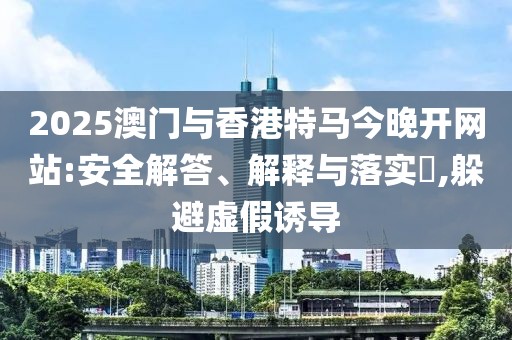 2025澳門與香港特馬今晚開(kāi)網(wǎng)站:安全解答、解釋與落實(shí)?,躲避虛假誘導(dǎo)