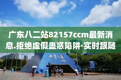 廣東八二站82157ccm最新消息.拒絕虛假蠱惑陷阱·實時跟隨