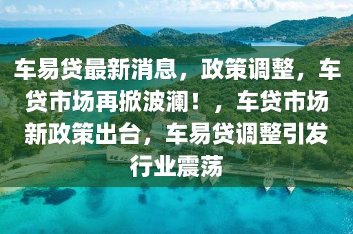 車易貸最新消息，政策調整，車貸市場再掀波瀾！，車貸市場新政策出臺，車易貸調整引發行業震蕩