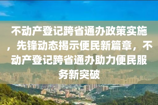 不動產登記跨省通辦政策實施，先鋒動態揭示便民新篇章，不動產登記跨省通辦助力便民服務新突破