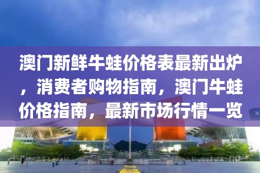 澳門新鮮牛蛙價格表最新出爐，消費者購物指南，澳門牛蛙價格指南，最新市場行情一覽