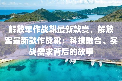 解放軍作戰(zhàn)靴最新款貴，解放軍最新款作戰(zhàn)靴：科技融合、實(shí)戰(zhàn)需求背后的故事