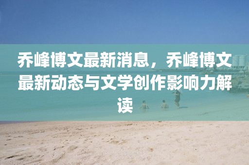 喬峰博文最新消息，喬峰博文最新動態與文學創作影響力解讀