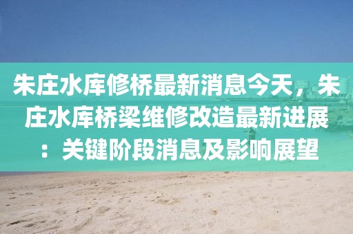 朱莊水庫修橋最新消息今天，朱莊水庫橋梁維修改造最新進展：關鍵階段消息及影響展望