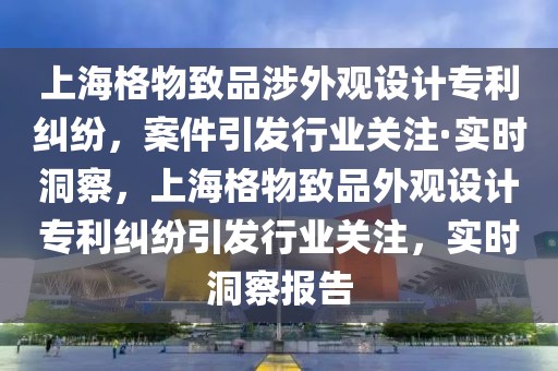 上海格物致品涉外觀設計專利糾紛，案件引發行業關注·實時洞察，上海格物致品外觀設計專利糾紛引發行業關注，實時洞察報告