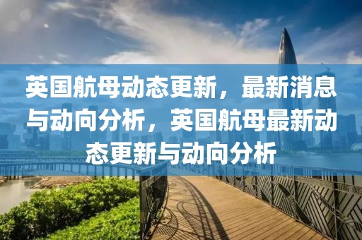 英國(guó)航母動(dòng)態(tài)更新，最新消息與動(dòng)向分析，英國(guó)航母最新動(dòng)態(tài)更新與動(dòng)向分析