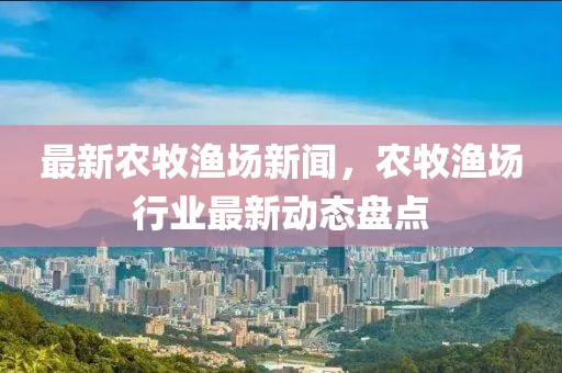 最新農牧漁場新聞，農牧漁場行業(yè)最新動態(tài)盤點