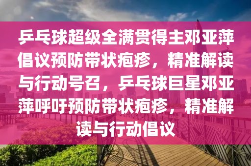 乒乓球超級全滿貫得主鄧亞萍倡議預防帶狀皰疹，精準解讀與行動號召，乒乓球巨星鄧亞萍呼吁預防帶狀皰疹，精準解讀與行動倡議