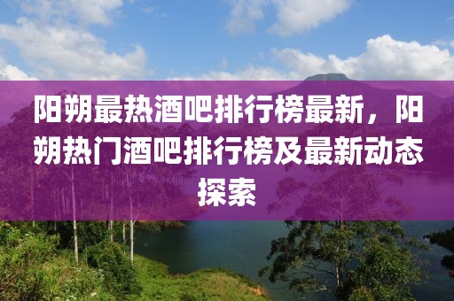 陽朔最熱酒吧排行榜最新，陽朔熱門酒吧排行榜及最新動態探索
