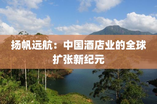 揚帆遠航：中國酒店業的全球擴張新紀元