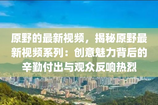 原野的最新視頻，揭秘原野最新視頻系列：創(chuàng)意魅力背后的辛勤付出與觀眾反響熱烈