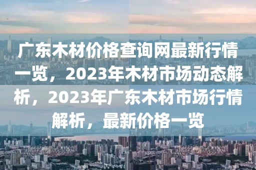 廣東木材價格查詢網(wǎng)最新行情一覽，2023年木材市場動態(tài)解析，2023年廣東木材市場行情解析，最新價格一覽