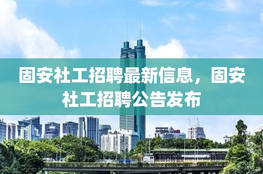 固安社工招聘最新信息，固安社工招聘公告發布