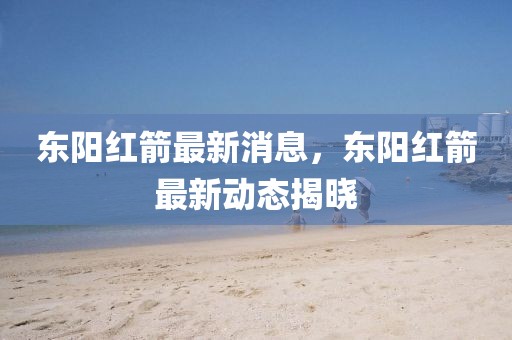 東陽紅箭最新消息，東陽紅箭最新動態揭曉
