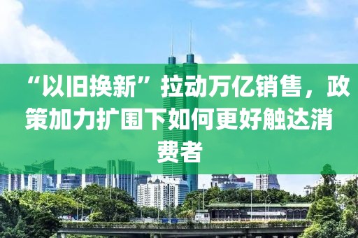 “以舊換新”拉動萬億銷售，政策加力擴圍下如何更好觸達消費者