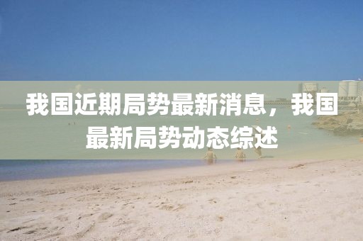 我國近期局勢最新消息，我國最新局勢動態(tài)綜述