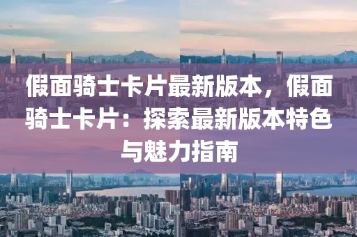 假面騎士卡片最新版本，假面騎士卡片：探索最新版本特色與魅力指南