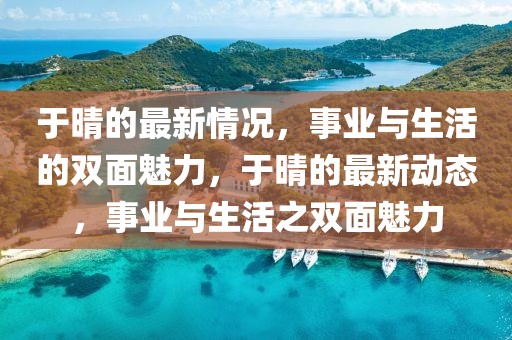 于晴的最新情況，事業與生活的雙面魅力，于晴的最新動態，事業與生活之雙面魅力