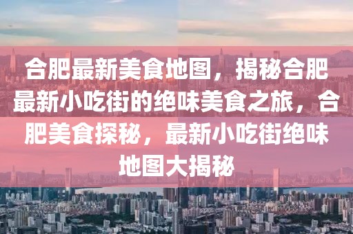 合肥最新美食地圖，揭秘合肥最新小吃街的絕味美食之旅，合肥美食探秘，最新小吃街絕味地圖大揭秘