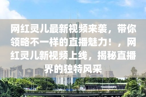 網紅靈兒最新視頻來襲，帶你領略不一樣的直播魅力！，網紅靈兒新視頻上線，揭秘直播界的獨特風采