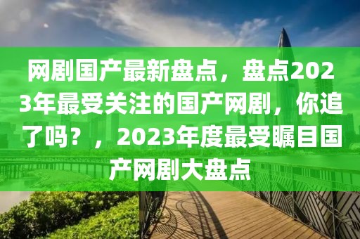 網劇國產最新盤點，盤點2023年最受關注的國產網劇，你追了嗎？，2023年度最受矚目國產網劇大盤點