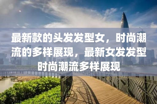 最新款的頭發(fā)發(fā)型女，時(shí)尚潮流的多樣展現(xiàn)，最新女發(fā)發(fā)型時(shí)尚潮流多樣展現(xiàn)