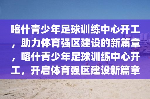 喀什青少年足球訓練中心開工，助力體育強區建設的新篇章，喀什青少年足球訓練中心開工，開啟體育強區建設新篇章