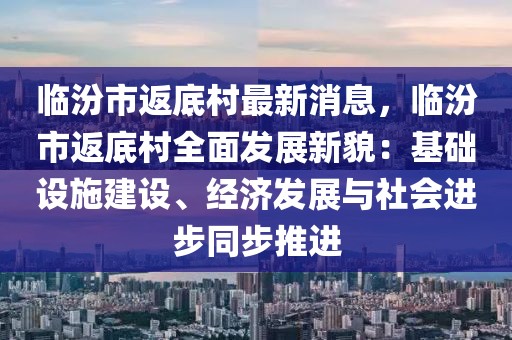 臨汾市返底村最新消息，臨汾市返底村全面發展新貌：基礎設施建設、經濟發展與社會進步同步推進
