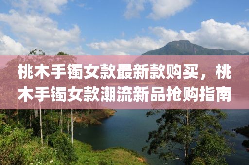 桃木手鐲女款最新款購買，桃木手鐲女款潮流新品搶購指南