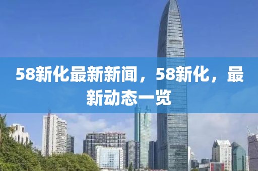 58新化最新新聞，58新化，最新動態一覽