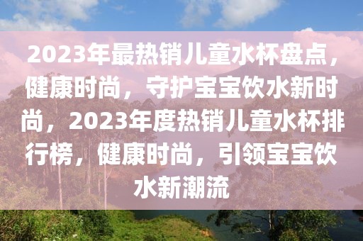 2023年最熱銷兒童水杯盤點，健康時尚，守護寶寶飲水新時尚，2023年度熱銷兒童水杯排行榜，健康時尚，引領寶寶飲水新潮流