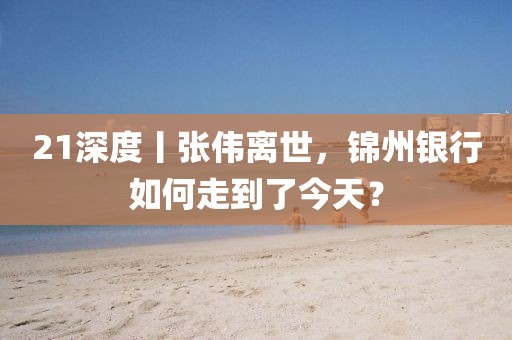 21深度丨張偉離世，錦州銀行如何走到了今天？