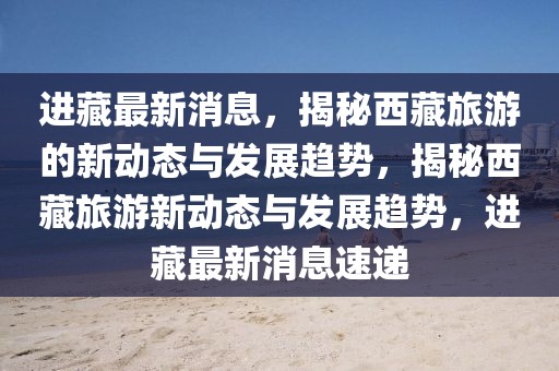 進藏最新消息，揭秘西藏旅游的新動態與發展趨勢，揭秘西藏旅游新動態與發展趨勢，進藏最新消息速遞