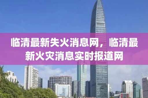 臨清最新失火消息網，臨清最新火災消息實時報道網