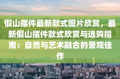 假山擺件最新款式圖片欣賞，最新假山擺件款式欣賞與選購指南：自然與藝術融合的景觀佳作