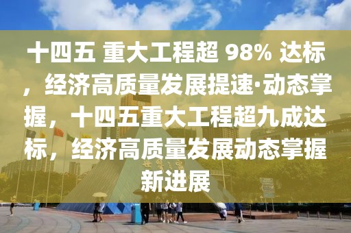 十四五 重大工程超 98% 達標，經濟高質量發展提速·動態掌握，十四五重大工程超九成達標，經濟高質量發展動態掌握新進展