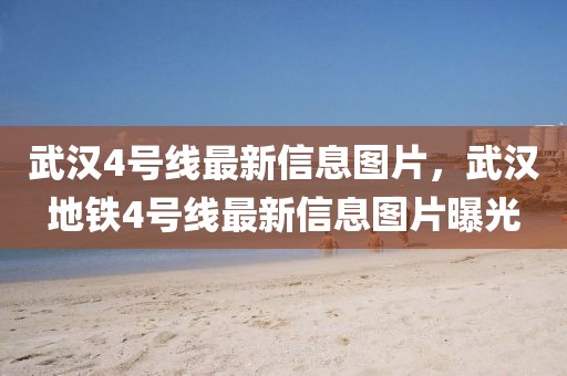 武漢4號線最新信息圖片，武漢地鐵4號線最新信息圖片曝光