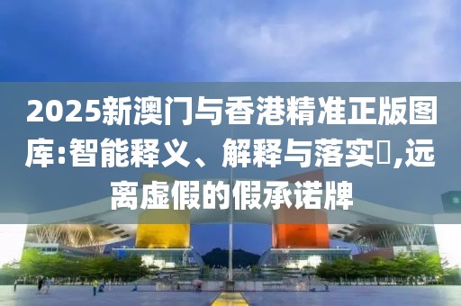 2025新澳門與香港精準正版圖庫:智能釋義、解釋與落實?,遠離虛假的假承諾牌