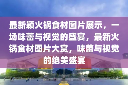 最新穎火鍋食材圖片展示，一場味蕾與視覺的盛宴，最新火鍋食材圖片大賞，味蕾與視覺的絕美盛宴