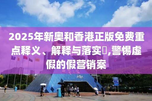 2025年新奧和香港正版免費重點釋義、解釋與落實?,警惕虛假的假營銷案